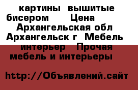 картины, вышитые бисером 3D › Цена ­ 5 000 - Архангельская обл., Архангельск г. Мебель, интерьер » Прочая мебель и интерьеры   